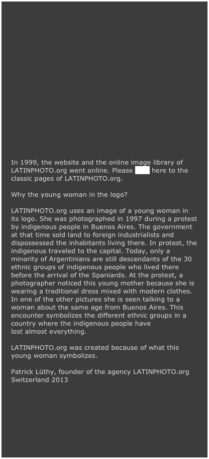 












In 1999, the website and the online image library of LATINPHOTO.org went online. Please click here to the classic pages of LATINPHOTO.org.

Why the young woman in the logo?

LATINPHOTO.org uses an image of a young woman in its logo. She was photographed in 1997 during a protest by indigenous people in Buenos Aires. The government at that time sold land to foreign industrialists and dispossessed the inhabitants living there. In protest, the indigenous traveled to the capital. Today, only a minority of Argentinians are still descendants of the 30 ethnic groups of indigenous people who lived there before the arrival of the Spaniards. At the protest, a photographer noticed this young mother because she is wearing a traditional dress mixed with modern clothes. In one of the other pictures she is seen talking to a woman about the same age from Buenos Aires. This encounter symbolizes the different ethnic groups in a country where the indigenous people have lost almost everything.

LATINPHOTO.org was created because of what this young woman symbolizes.

Patrick Lüthy, founder of the agency LATINPHOTO.org
Switzerland 2013